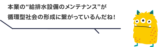 本業の“給排水設備のメンテナンス”が循環型社会の形成に繋がっているんだね