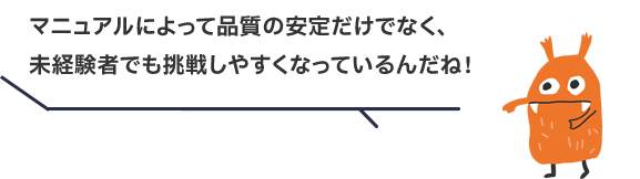 マニュアルによって品質の安定だけでなく、未経験者でも挑戦しやすくなっているんだね