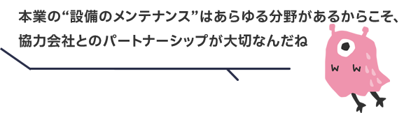 本業の“設備のメンテナンス”はあらゆる分野があるからこそ、協力会社とのパートナーシップが大切なんだね